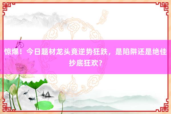 惊爆！今日题材龙头竟逆势狂跌，是陷阱还是绝佳抄底狂欢？