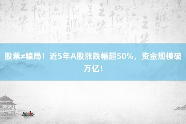 股票≠骗局！近5年A股涨跌幅超50%，资金规模破万亿！