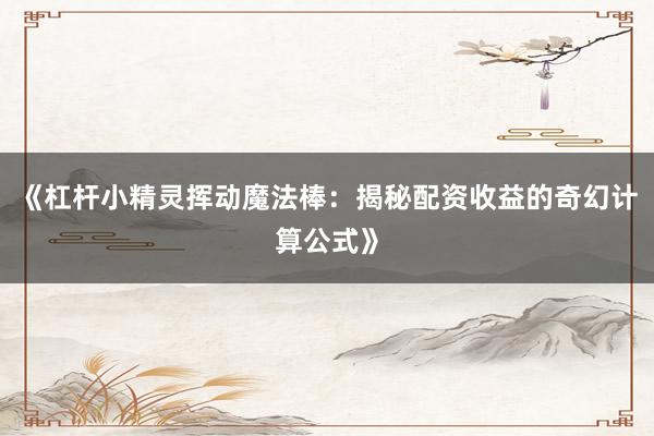 《杠杆小精灵挥动魔法棒：揭秘配资收益的奇幻计算公式》