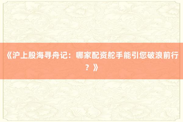 《沪上股海寻舟记：哪家配资舵手能引您破浪前行？》