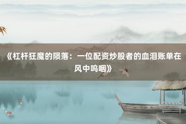 《杠杆狂魔的陨落：一位配资炒股者的血泪账单在风中呜咽》