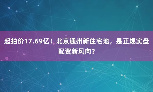 起拍价17.69亿！北京通州新住宅地，是正规实盘配资新风向？