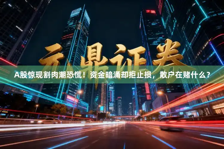 A股惊现割肉潮恐慌！资金暗涌却拒止损，散户在赌什么？