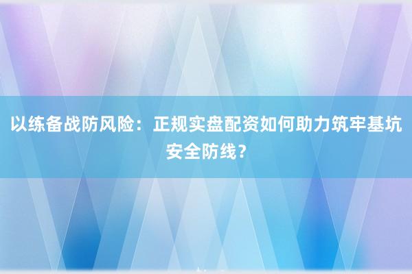 以练备战防风险：正规实盘配资如何助力筑牢基坑安全防线？