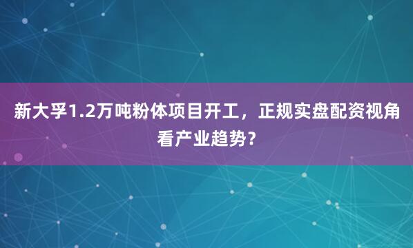 新大孚1.2万吨粉体项目开工，正规实盘配资视角看产业趋势？