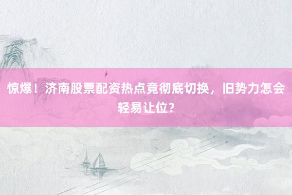 惊爆！济南股票配资热点竟彻底切换，旧势力怎会轻易让位？