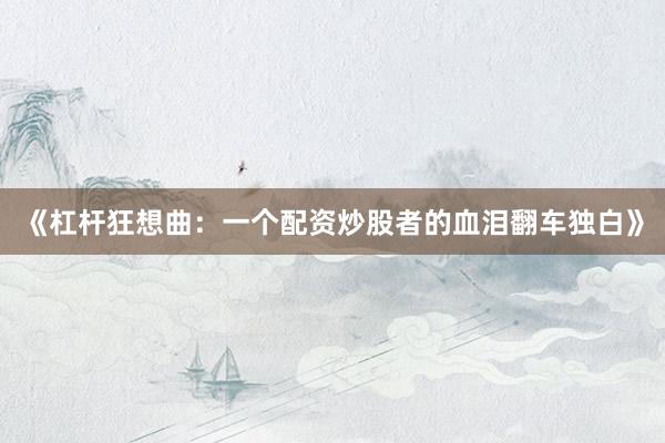 《杠杆狂想曲：一个配资炒股者的血泪翻车独白》