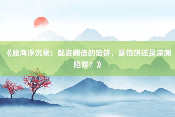 《股海浮沉录：配资翻倍的馅饼，是馅饼还是深渊陷阱？》