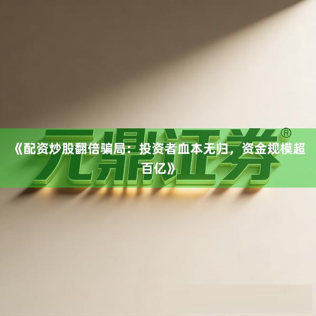 《配资炒股翻倍骗局：投资者血本无归，资金规模超百亿》