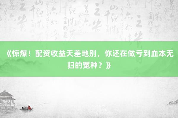 《惊爆！配资收益天差地别，你还在做亏到血本无归的冤种？》