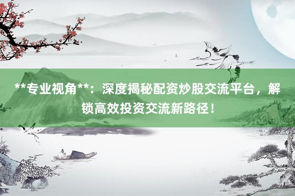 **专业视角**：深度揭秘配资炒股交流平台，解锁高效投资交流新路径！