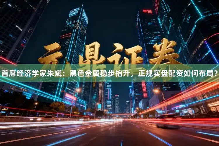 首席经济学家朱斌：黑色金属稳步抬升，正规实盘配资如何布局？