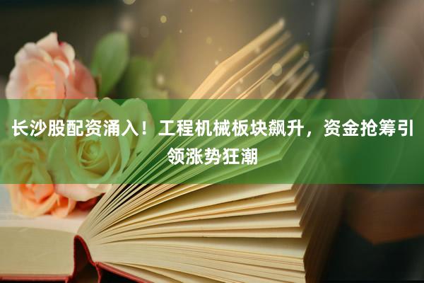 长沙股配资涌入！工程机械板块飙升，资金抢筹引领涨势狂潮