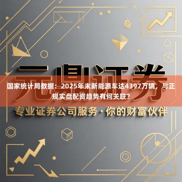 国家统计局数据：2025年末新能源车达4397万辆，与正规实盘配资趋势有何关联？