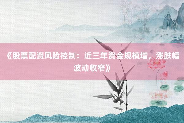 《股票配资风险控制：近三年资金规模增，涨跌幅波动收窄》