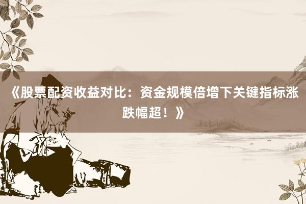 《股票配资收益对比：资金规模倍增下关键指标涨跌幅超！》
