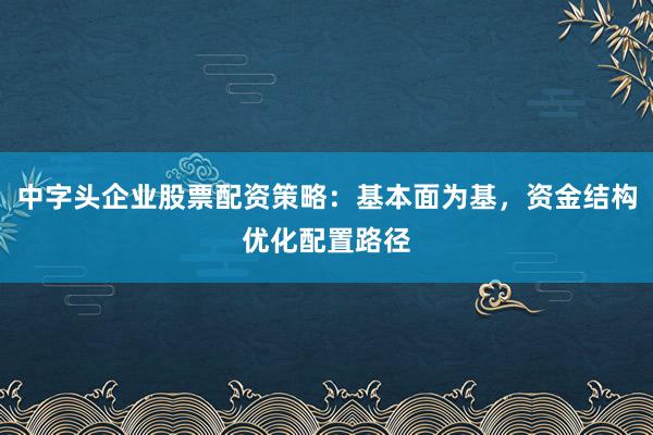 中字头企业股票配资策略：基本面为基，资金结构优化配置路径