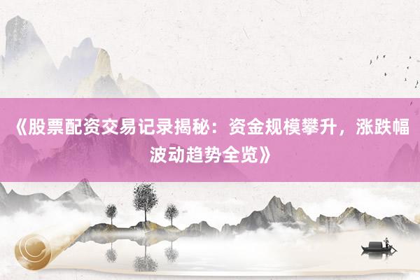 《股票配资交易记录揭秘：资金规模攀升，涨跌幅波动趋势全览》