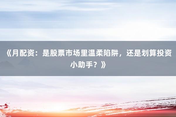 《月配资：是股票市场里温柔陷阱，还是划算投资小助手？》
