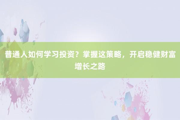 普通人如何学习投资？掌握这策略，开启稳健财富增长之路