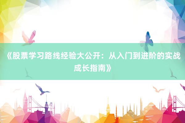 《股票学习路线经验大公开：从入门到进阶的实战成长指南》