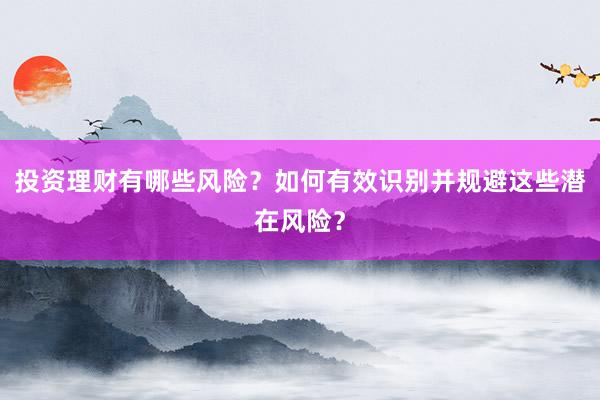 投资理财有哪些风险？如何有效识别并规避这些潜在风险？