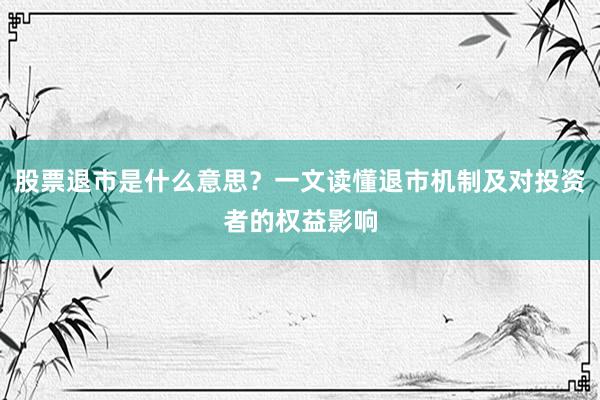 股票退市是什么意思？一文读懂退市机制及对投资者的权益影响