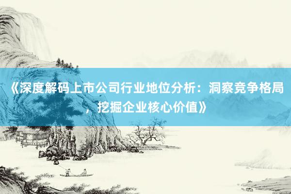 《深度解码上市公司行业地位分析：洞察竞争格局，挖掘企业核心价值》