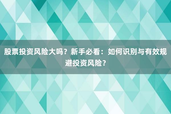 股票投资风险大吗？新手必看：如何识别与有效规避投资风险？