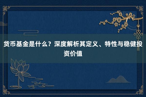 货币基金是什么？深度解析其定义、特性与稳健投资价值