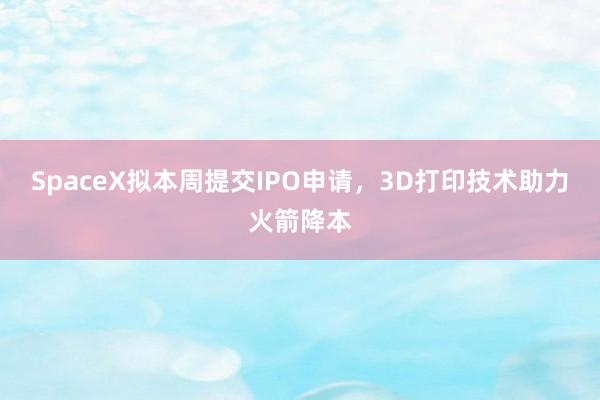 SpaceX拟本周提交IPO申请，3D打印技术助力火箭降本