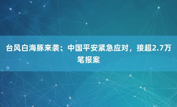台风白海豚来袭：中国平安紧急应对，接超2.7万笔报案