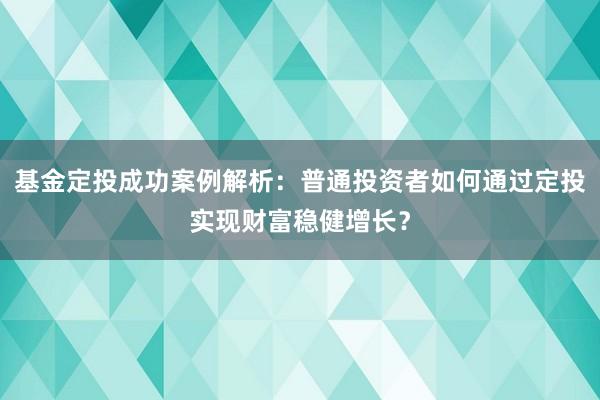 基金定投成功案例解析：普通投资者如何通过定投实现财富稳健增长？