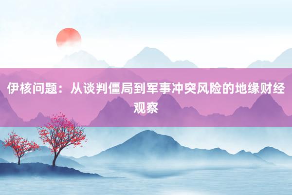 伊核问题：从谈判僵局到军事冲突风险的地缘财经观察