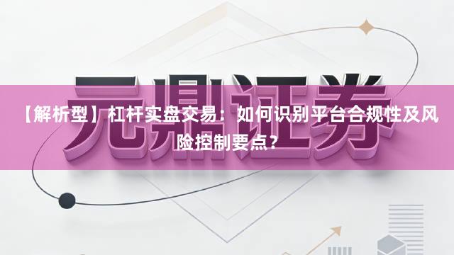 【解析型】杠杆实盘交易：如何识别平台合规性及风险控制要点？