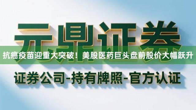 抗癌疫苗迎重大突破！美股医药巨头盘前股价大幅跃升