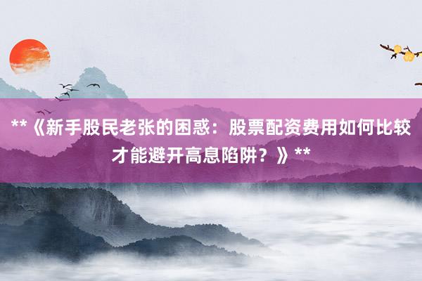 **《新手股民老张的困惑：股票配资费用如何比较才能避开高息陷阱？》**