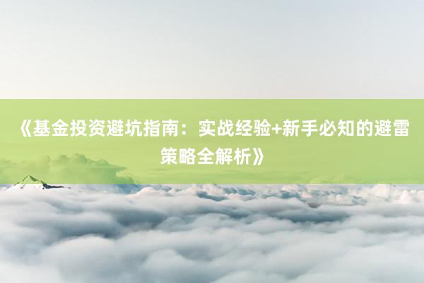 《基金投资避坑指南：实战经验+新手必知的避雷策略全解析》