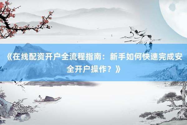 《在线配资开户全流程指南：新手如何快速完成安全开户操作？》