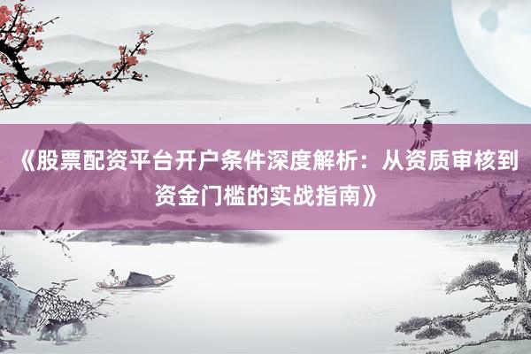 《股票配资平台开户条件深度解析：从资质审核到资金门槛的实战指南》