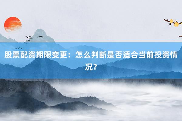 股票配资期限变更：怎么判断是否适合当前投资情况？