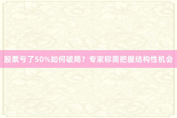 股票亏了50%如何破局？专家称需把握结构性机会
