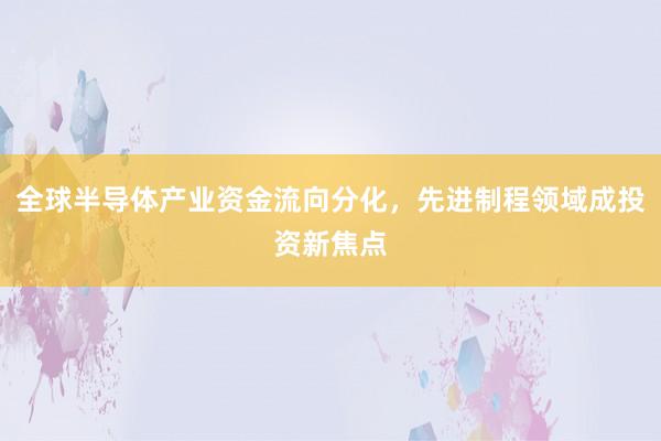 全球半导体产业资金流向分化,先进制程领域成投资新焦点