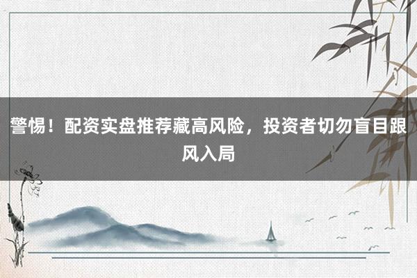 警惕！配资实盘推荐藏高风险，投资者切勿盲目跟风入局