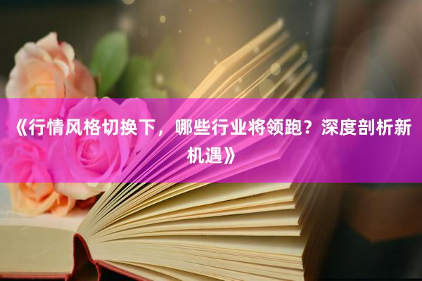 《行情风格切换下，哪些行业将领跑？深度剖析新机遇》