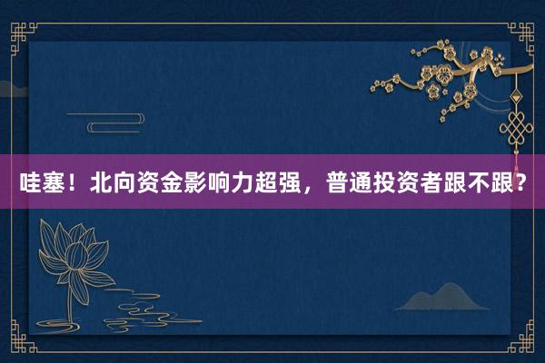 哇塞！北向资金影响力超强，普通投资者跟不跟？