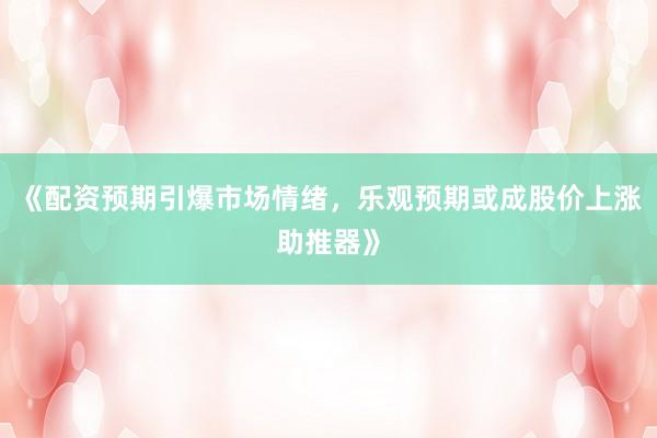 《配资预期引爆市场情绪，乐观预期或成股价上涨助推器》