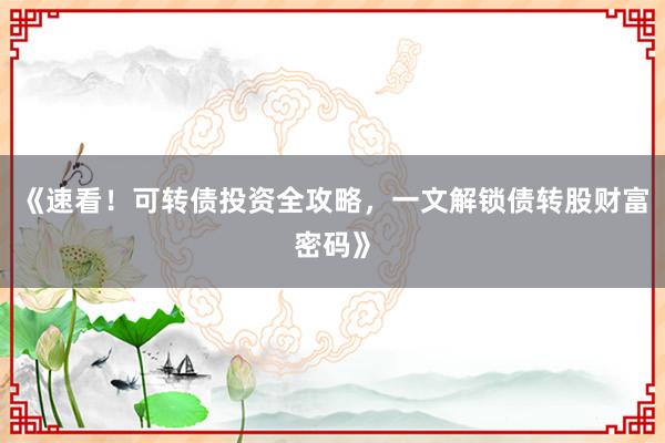 《速看！可转债投资全攻略，一文解锁债转股财富密码》