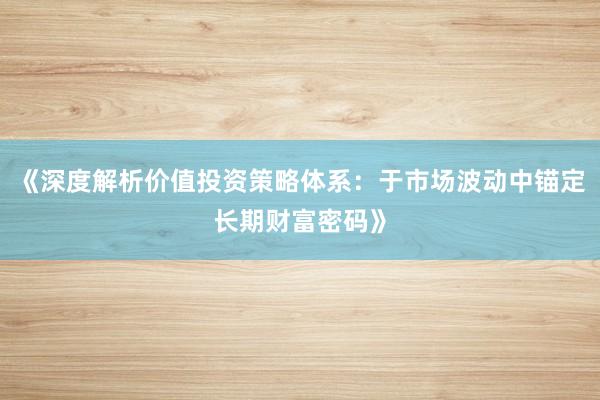 《深度解析价值投资策略体系：于市场波动中锚定长期财富密码》