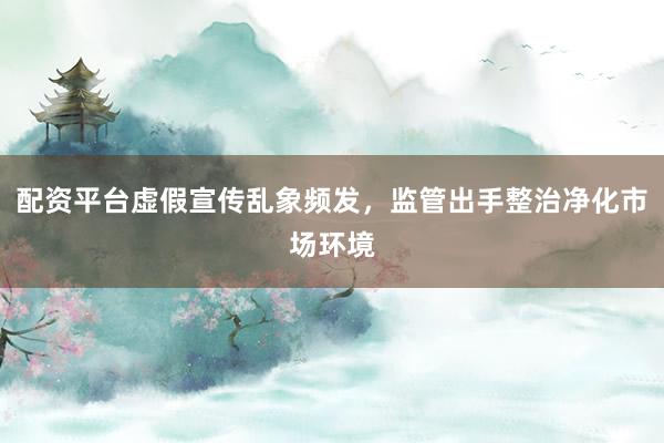 配资平台虚假宣传乱象频发,监管出手整治净化市场环境